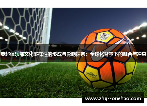 英超俱乐部文化多样性的形成与影响探索:全球化背景下的融合与冲突 英超俱乐部文化多样性的形成与影响探索:全球化背景下的融合与冲突