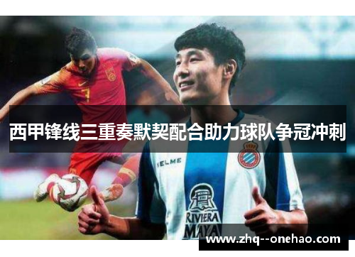 西甲锋线三重奏默契配合助力球队争冠冲刺 西甲锋线三重奏默契配合助力球队争冠冲刺