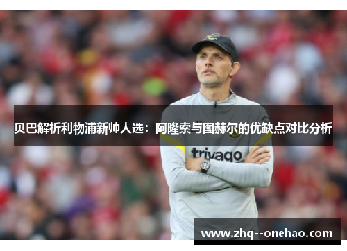 贝巴解析利物浦新帅人选:阿隆索与图赫尔的优缺点对比分析 贝巴解析利物浦新帅人选:阿隆索与图赫尔的优缺点对比分析