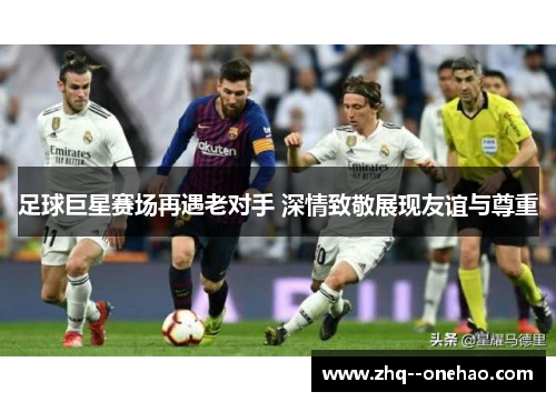 足球巨星赛场再遇老对手 深情致敬展现友谊与尊重 足球巨星赛场再遇老对手 深情致敬展现友谊与尊重