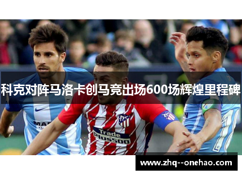 科克对阵马洛卡创马竞出场600场辉煌里程碑