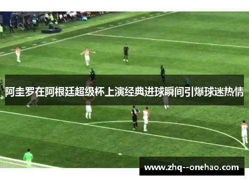 阿圭罗在阿根廷超级杯上演经典进球瞬间引爆球迷热情