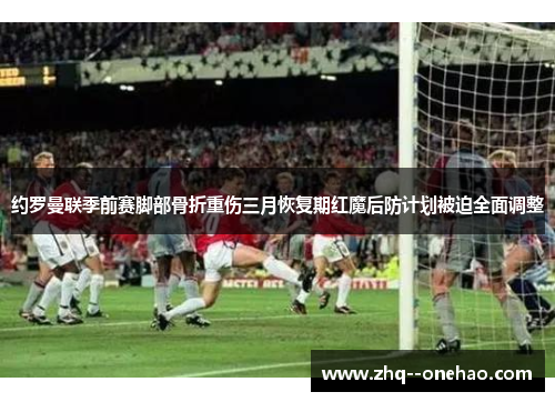 约罗曼联季前赛脚部骨折重伤三月恢复期红魔后防计划被迫全面调整