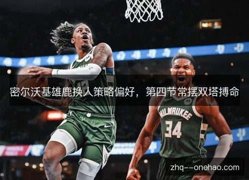 密尔沃基雄鹿换人策略偏好,第四节常摆双塔搏命 密尔沃基雄鹿换人策略偏好,第四节常摆双塔搏命